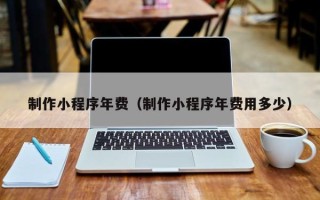 乐陵制作小程序年费（制作小程序年费用多少）