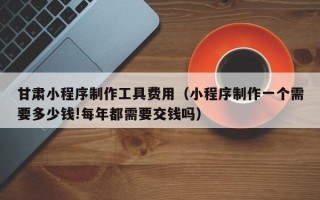 乐陵甘肃小程序制作工具费用（小程序制作一个需要多少钱!每年都需要交钱吗）