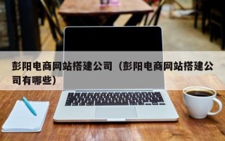 乐陵彭阳电商网站搭建公司（彭阳电商网站搭建公司有哪些）