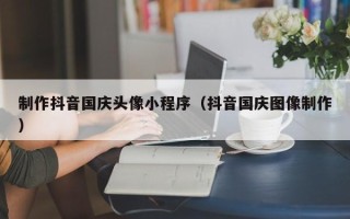 乐陵制作抖音国庆头像小程序（抖音国庆图像制作）