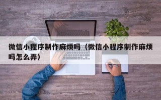 乐陵微信小程序制作麻烦吗（微信小程序制作麻烦吗怎么弄）