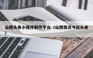 乐陵山西头条小程序制作平台（山西视点今日头条）